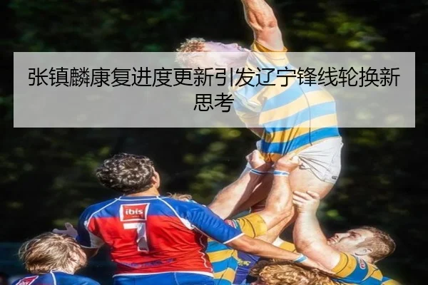 张镇麟康复进度更新引发辽宁锋线轮换新思考
